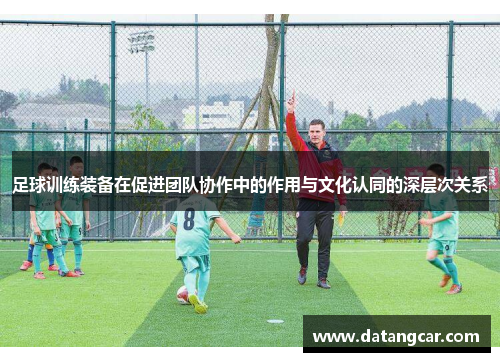 足球训练装备在促进团队协作中的作用与文化认同的深层次关系